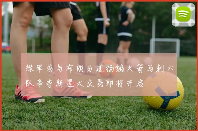 绿军或与布朗分道扬镳火箭马刺六队争夺新星大交易即将开启