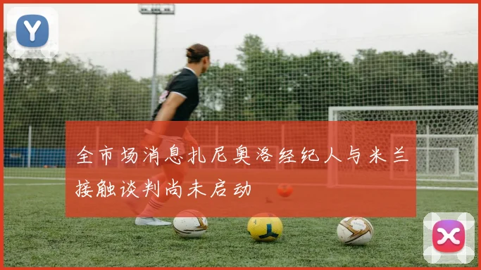 全市场消息扎尼奥洛经纪人与米兰接触谈判尚未启动