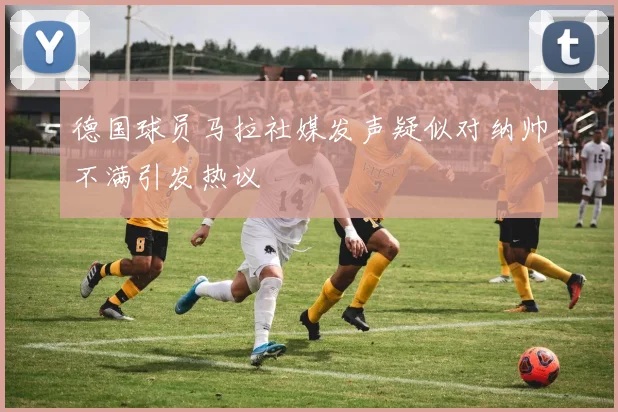 德国球员马拉社媒发声疑似对纳帅不满引发热议