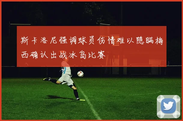 斯卡洛尼强调球员伤情难以隐瞒梅西确认出战冰岛比赛