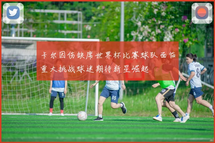 卡尔因伤缺席世界杯比赛球队面临重大挑战球迷期待新星崛起