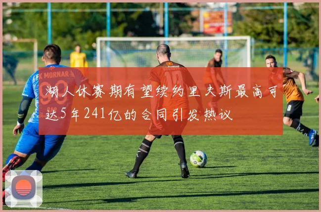 湖人休赛期有望续约里夫斯最高可达5年241亿的合同引发热议