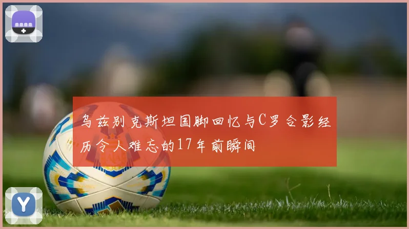 乌兹别克斯坦国脚回忆与C罗合影经历令人难忘的17年前瞬间