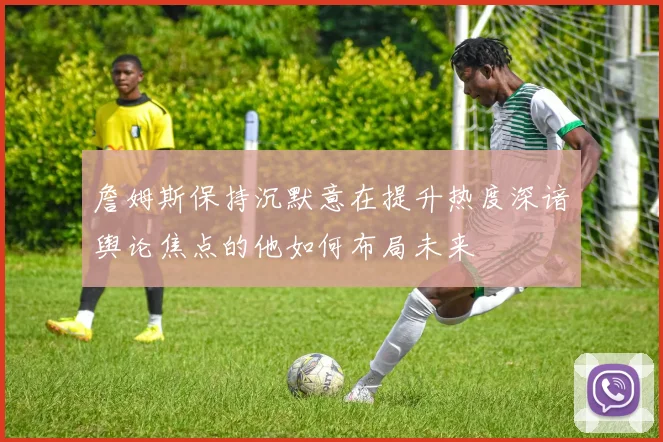 詹姆斯保持沉默意在提升热度深谙舆论焦点的他如何布局未来