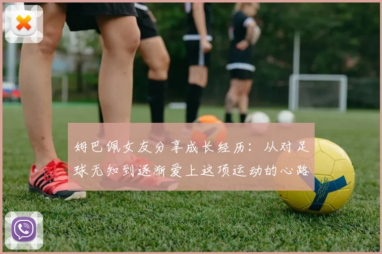 姆巴佩女友分享成长经历：从对足球无知到逐渐爱上这项运动的心路历程
