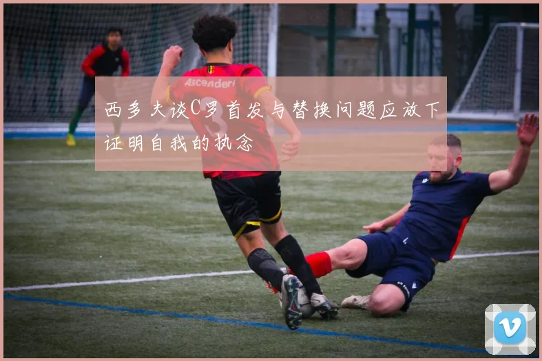 西多夫谈C罗首发与替换问题应放下证明自我的执念