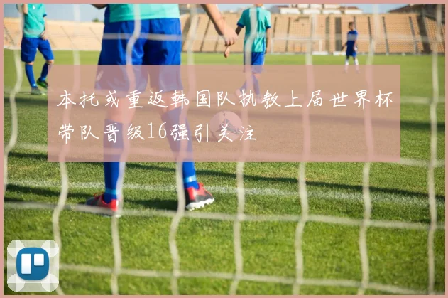本托或重返韩国队执教上届世界杯带队晋级16强引关注