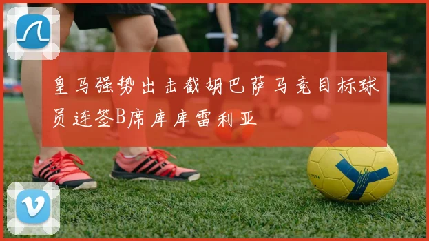 皇马强势出击截胡巴萨马竞目标球员连签B席库库雷利亚