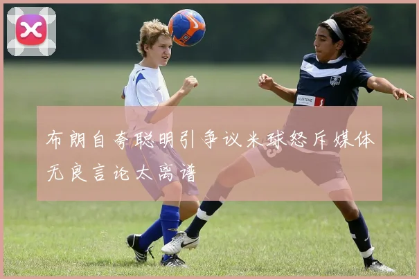 布朗自夸聪明引争议米球怒斥媒体无良言论太离谱