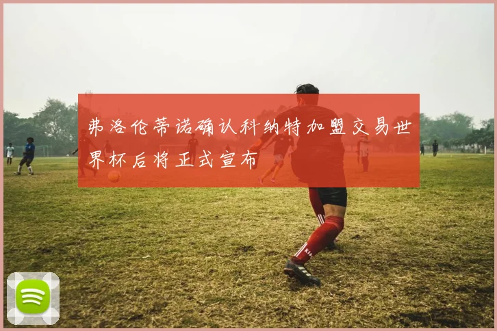 弗洛伦蒂诺确认科纳特加盟交易世界杯后将正式宣布