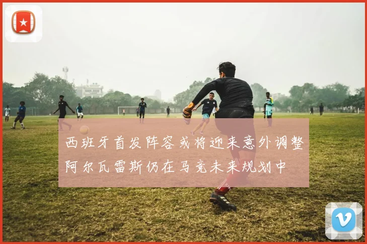 西班牙首发阵容或将迎来意外调整阿尔瓦雷斯仍在马竞未来规划中