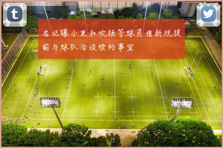名记曝小里和吹杨等球员借新规提前与球队洽谈续约事宜