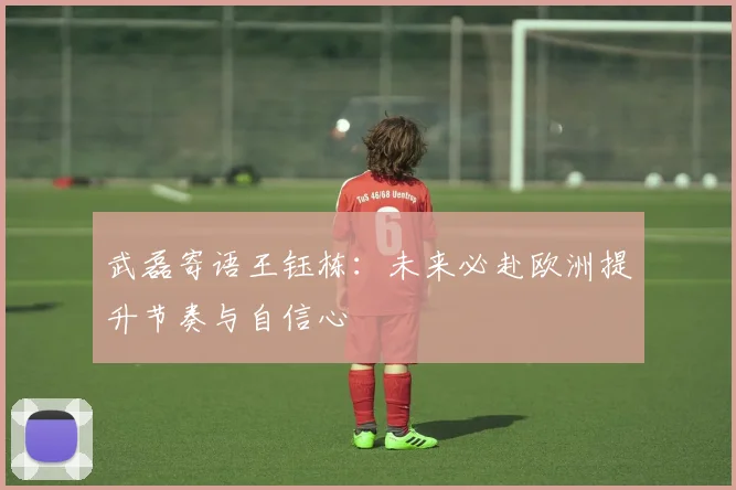 武磊寄语王钰栋：未来必赴欧洲提升节奏与自信心