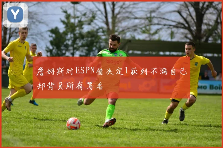 詹姆斯对ESPN借决定1获利不满自己却背负所有骂名