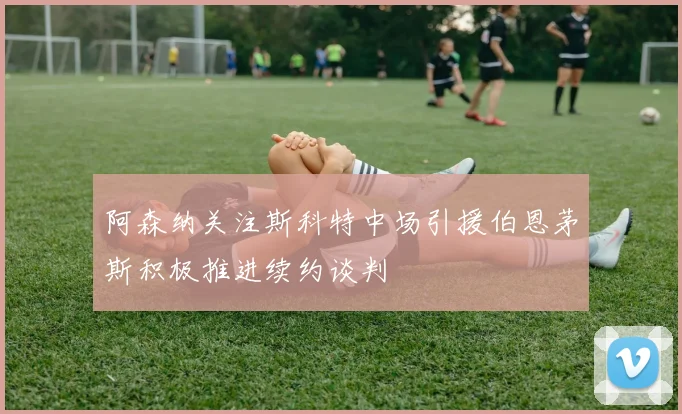 阿森纳关注斯科特中场引援伯恩茅斯积极推进续约谈判